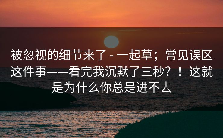 被忽视的细节来了 - 一起草；常见误区这件事——看完我沉默了三秒？！这就是为什么你总是进不去