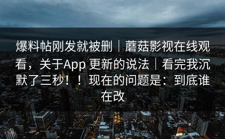 爆料帖刚发就被删｜蘑菇影视在线观看，关于App 更新的说法｜看完我沉默了三秒！！现在的问题是：到底谁在改