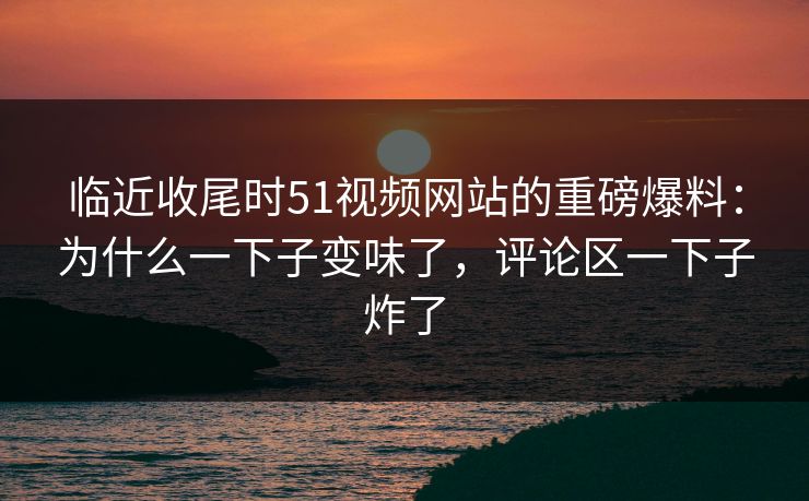 临近收尾时51视频网站的重磅爆料：为什么一下子变味了，评论区一下子炸了