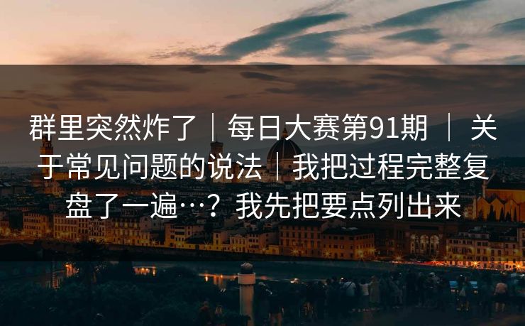群里突然炸了｜每日大赛第91期 ｜ 关于常见问题的说法｜我把过程完整复盘了一遍…？我先把要点列出来