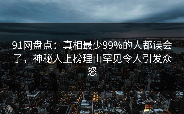 91网盘点：真相最少99%的人都误会了，神秘人上榜理由罕见令人引发众怒