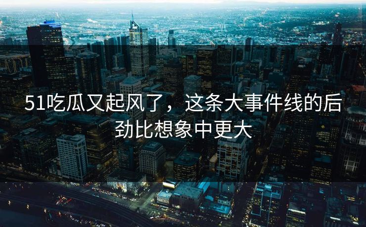 51吃瓜又起风了，这条大事件线的后劲比想象中更大