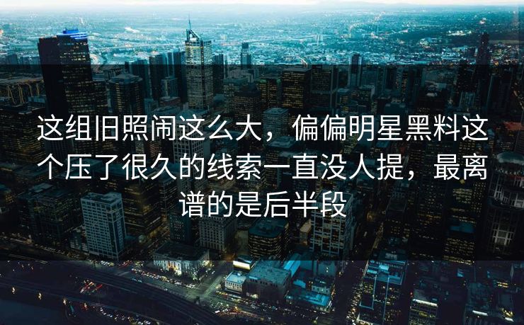 这组旧照闹这么大，偏偏明星黑料这个压了很久的线索一直没人提，最离谱的是后半段